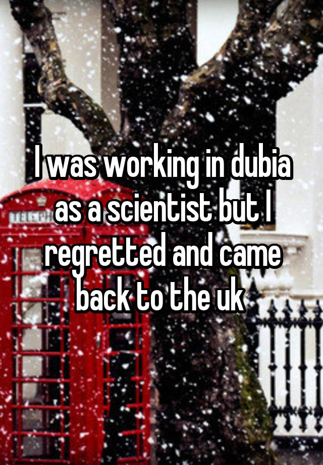 I was working in dubia as a scientist but I regretted and came back to the uk 