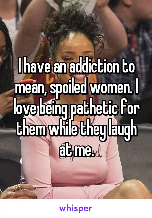 I have an addiction to mean, spoiled women. I love being pathetic for them while they laugh at me.