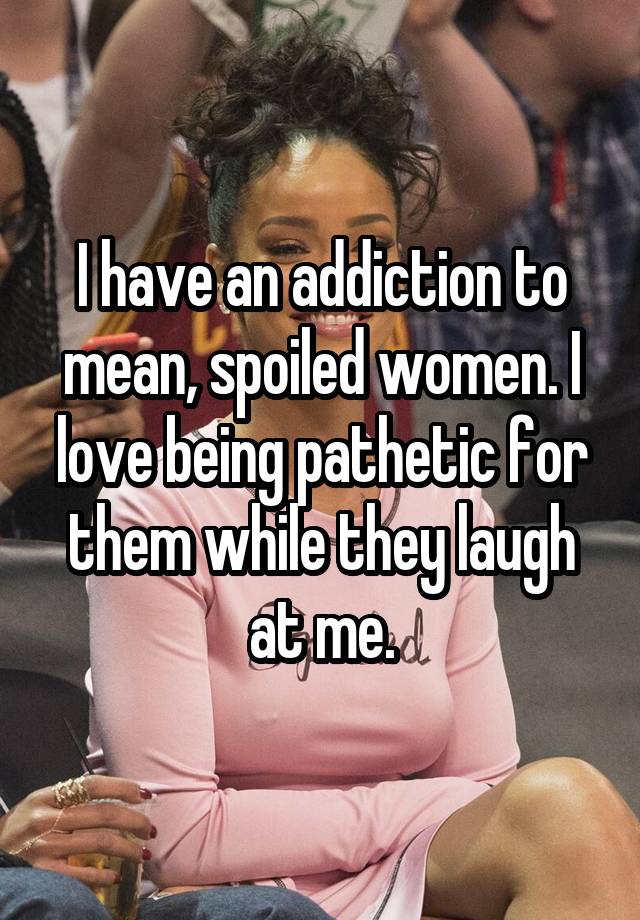 I have an addiction to mean, spoiled women. I love being pathetic for them while they laugh at me.