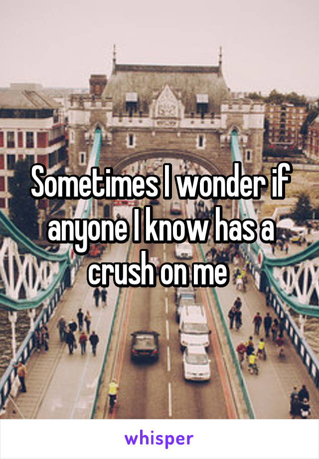 Sometimes I wonder if anyone I know has a crush on me 