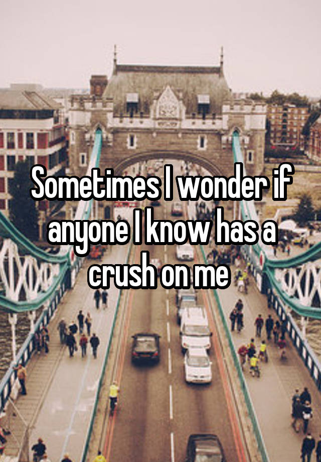 Sometimes I wonder if anyone I know has a crush on me 