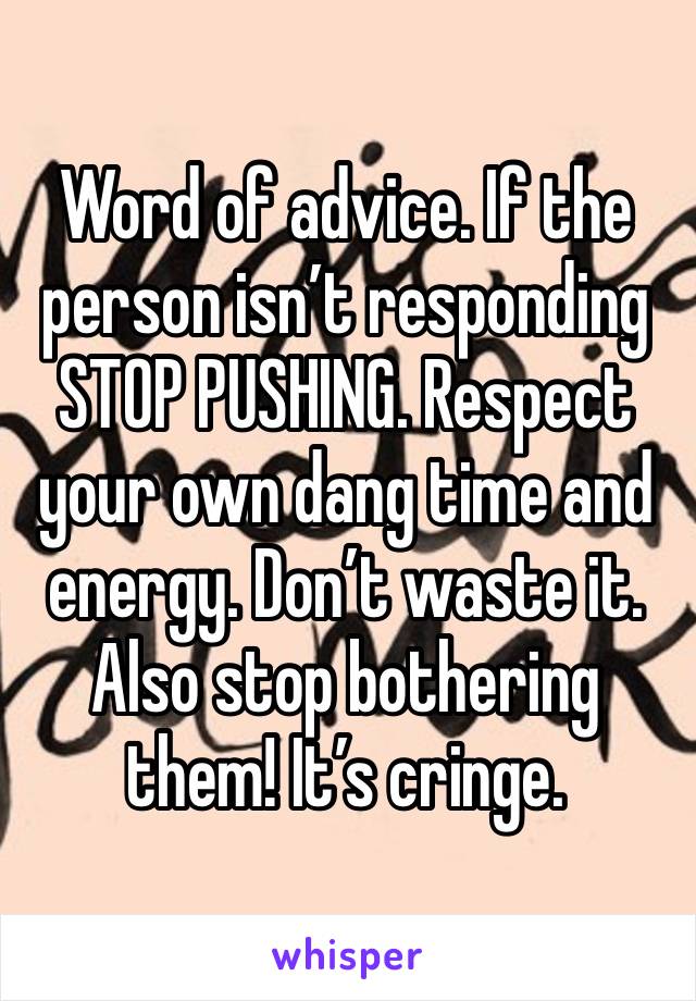 Word of advice. If the person isn’t responding STOP PUSHING. Respect your own dang time and energy. Don’t waste it. Also stop bothering them! It’s cringe.