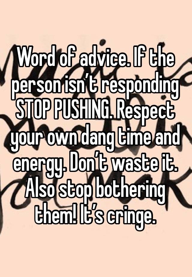 Word of advice. If the person isn’t responding STOP PUSHING. Respect your own dang time and energy. Don’t waste it. Also stop bothering them! It’s cringe.