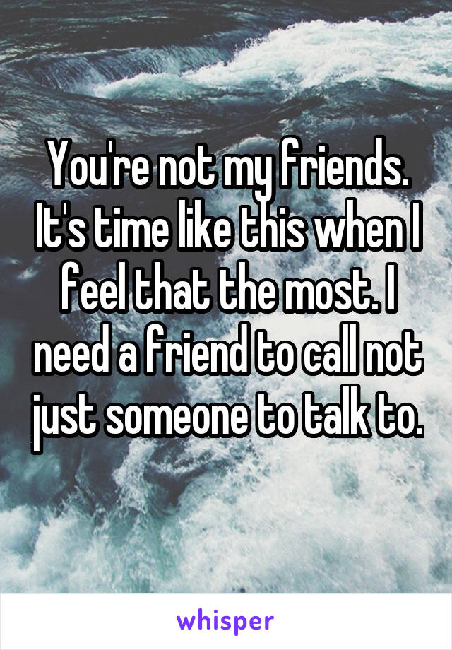 You're not my friends. It's time like this when I feel that the most. I need a friend to call not just someone to talk to. 