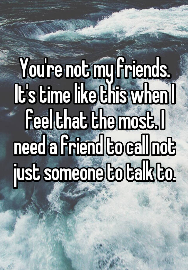 You're not my friends. It's time like this when I feel that the most. I need a friend to call not just someone to talk to. 