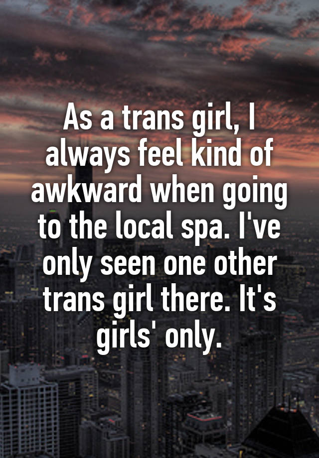 As a trans girl, I always feel kind of awkward when going to the local spa. I've only seen one other trans girl there. It's girls' only.