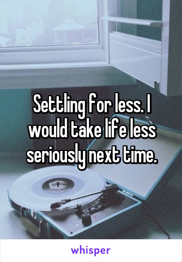 Settling for less. I would take life less seriously next time.