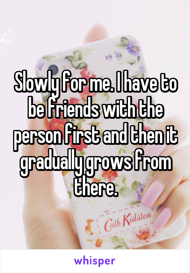 Slowly for me. I have to be friends with the person first and then it gradually grows from there.