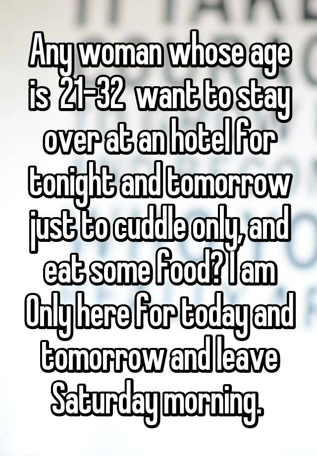 Any woman whose age is  21-32  want to stay over at an hotel for tonight and tomorrow just to cuddle only, and eat some food? I am Only here for today and tomorrow and leave Saturday morning. 