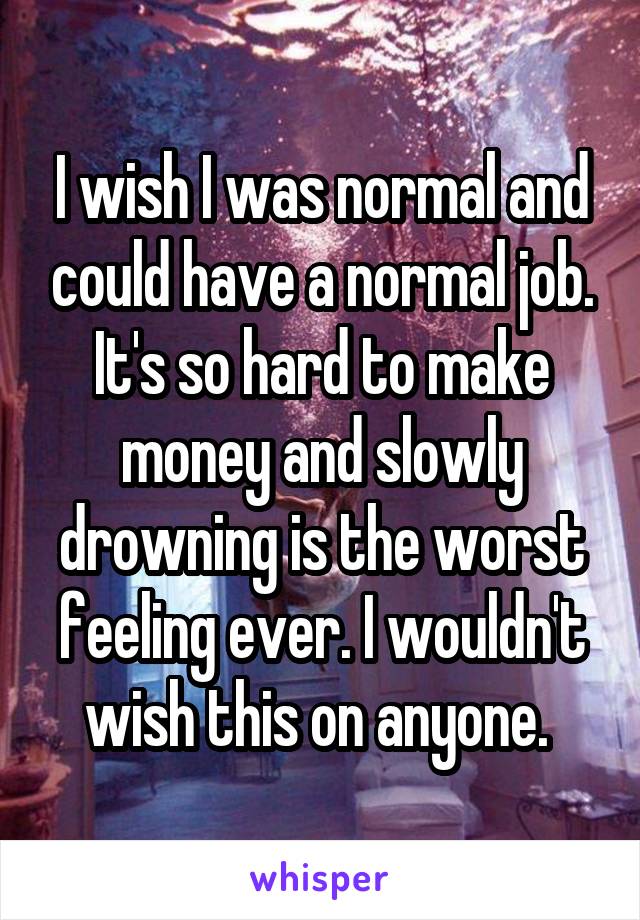 I wish I was normal and could have a normal job. It's so hard to make money and slowly drowning is the worst feeling ever. I wouldn't wish this on anyone. 