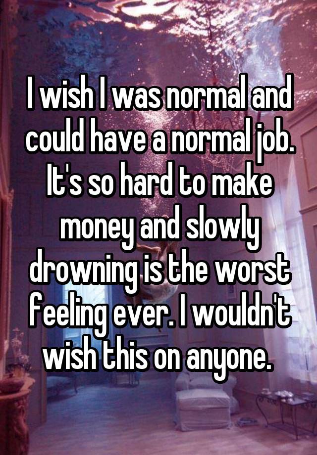 I wish I was normal and could have a normal job. It's so hard to make money and slowly drowning is the worst feeling ever. I wouldn't wish this on anyone. 