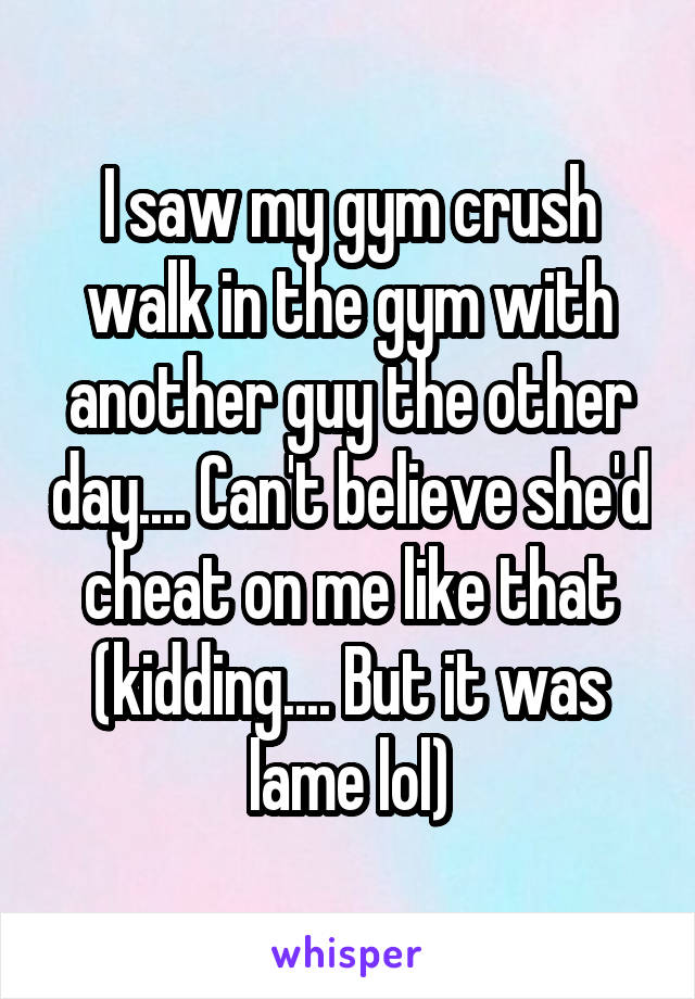 I saw my gym crush walk in the gym with another guy the other day.... Can't believe she'd cheat on me like that (kidding.... But it was lame lol)