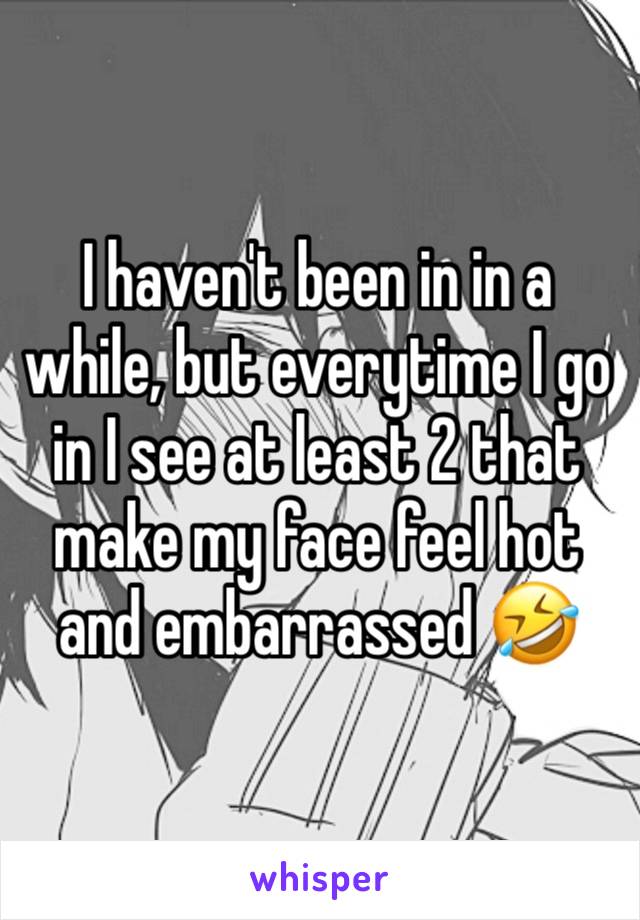 I haven't been in in a while, but everytime I go in I see at least 2 that make my face feel hot and embarrassed 🤣