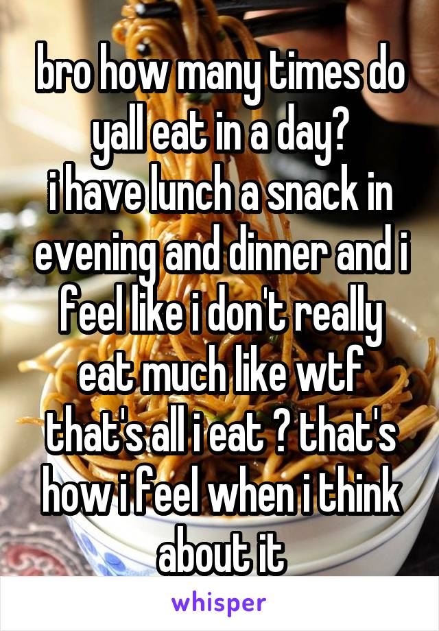 bro how many times do yall eat in a day?
i have lunch a snack in evening and dinner and i feel like i don't really eat much like wtf that's all i eat ? that's how i feel when i think about it