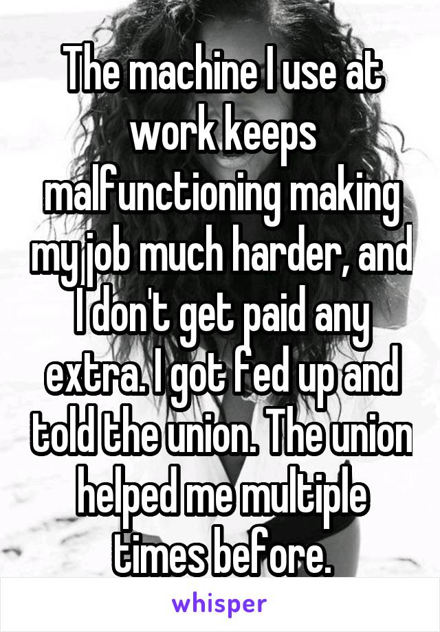 The machine I use at work keeps malfunctioning making my job much harder, and I don't get paid any extra. I got fed up and told the union. The union helped me multiple times before.