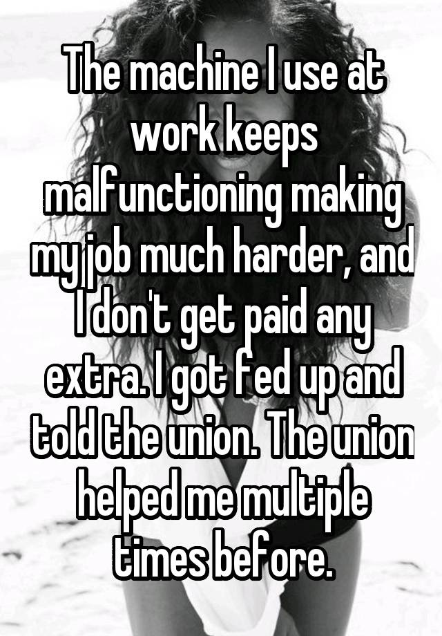 The machine I use at work keeps malfunctioning making my job much harder, and I don't get paid any extra. I got fed up and told the union. The union helped me multiple times before.