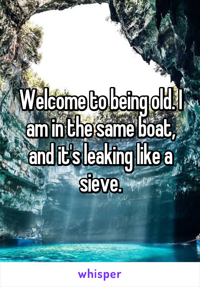 Welcome to being old. I am in the same boat, and it's leaking like a sieve.