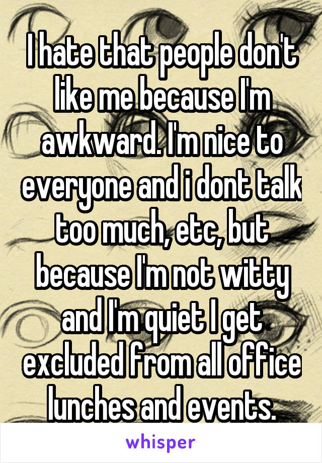 I hate that people don't like me because I'm awkward. I'm nice to everyone and i dont talk too much, etc, but because I'm not witty and I'm quiet I get excluded from all office lunches and events.