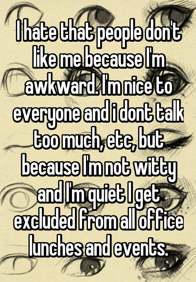 I hate that people don't like me because I'm awkward. I'm nice to everyone and i dont talk too much, etc, but because I'm not witty and I'm quiet I get excluded from all office lunches and events.