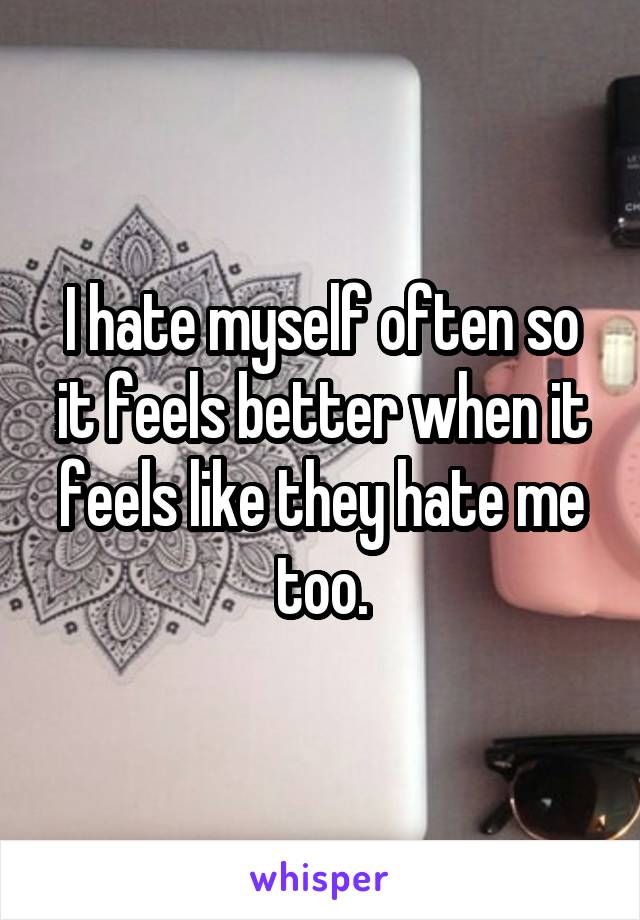 I hate myself often so it feels better when it feels like they hate me too.