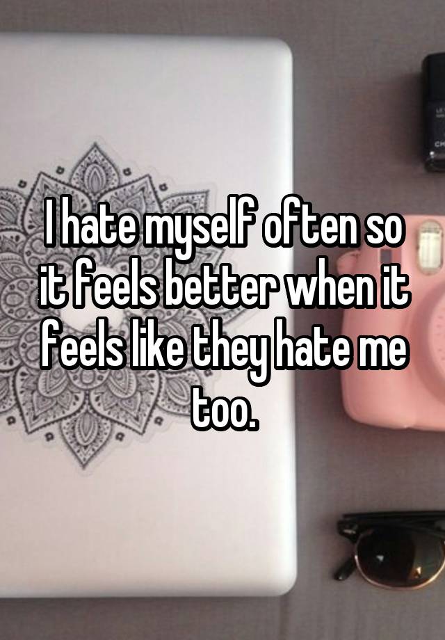 I hate myself often so it feels better when it feels like they hate me too.