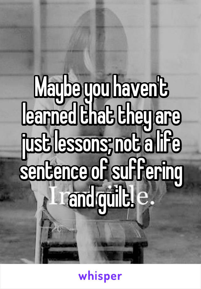 Maybe you haven't learned that they are just lessons; not a life sentence of suffering and guilt.