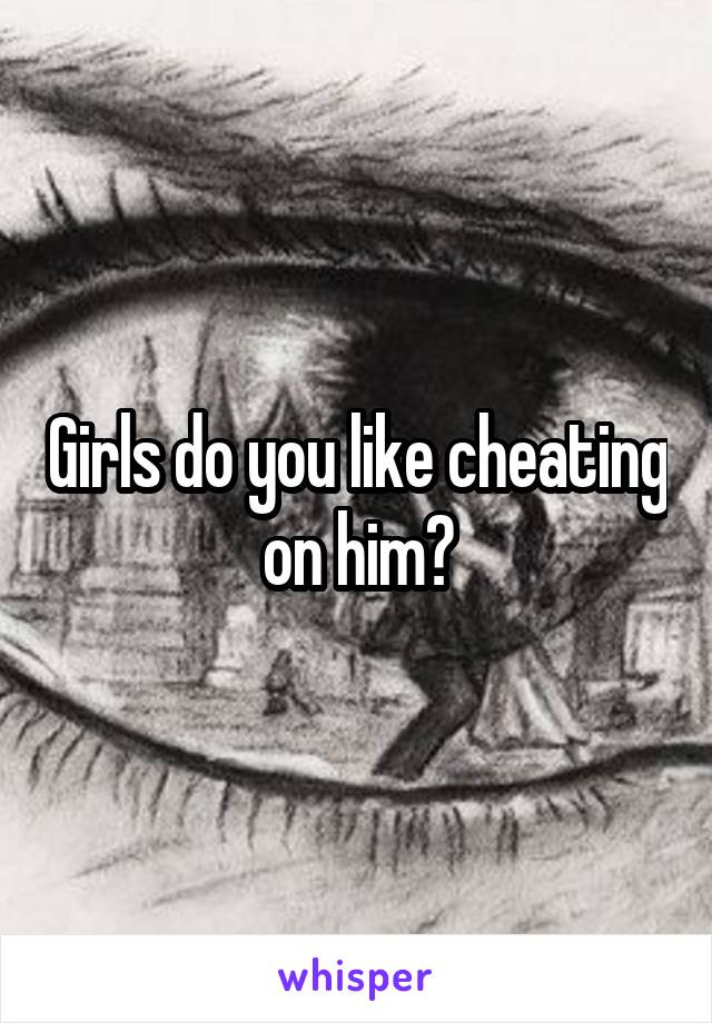 Girls do you like cheating on him?