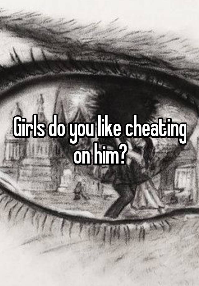 Girls do you like cheating on him?