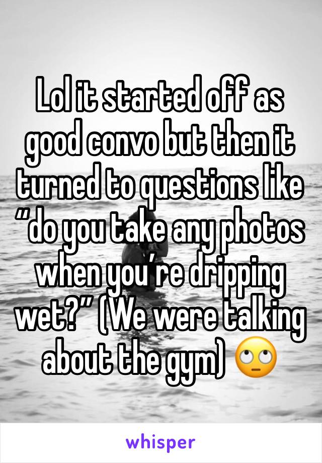 Lol it started off as good convo but then it turned to questions like “do you take any photos when you’re dripping wet?” (We were talking about the gym) 🙄