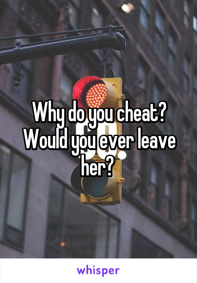 Why do you cheat? Would you ever leave her? 