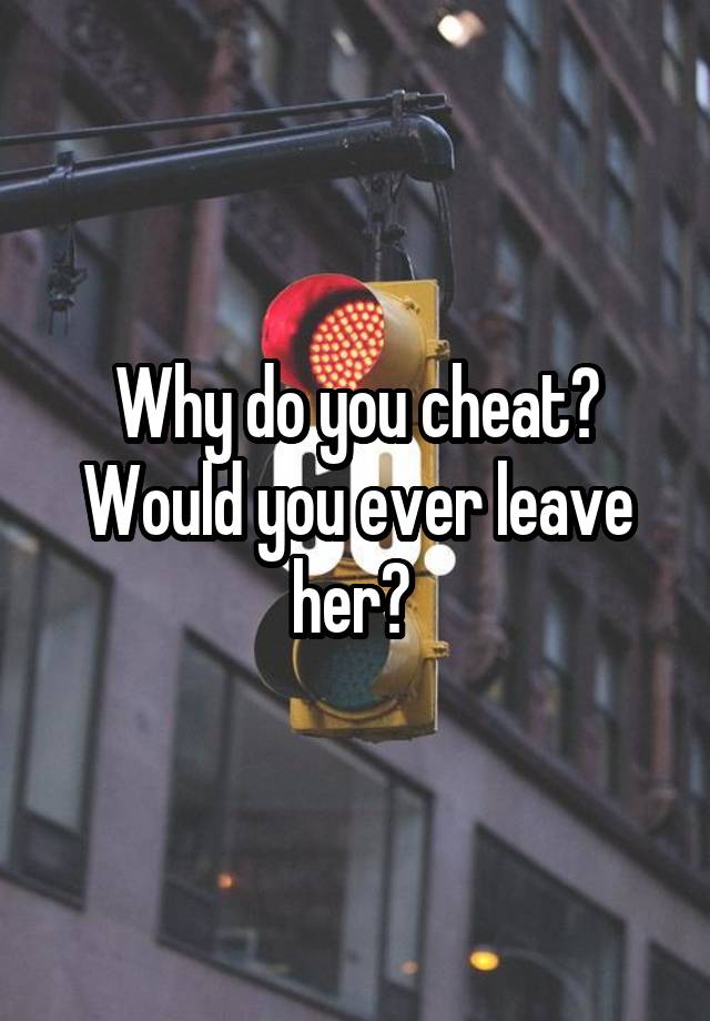 Why do you cheat? Would you ever leave her? 