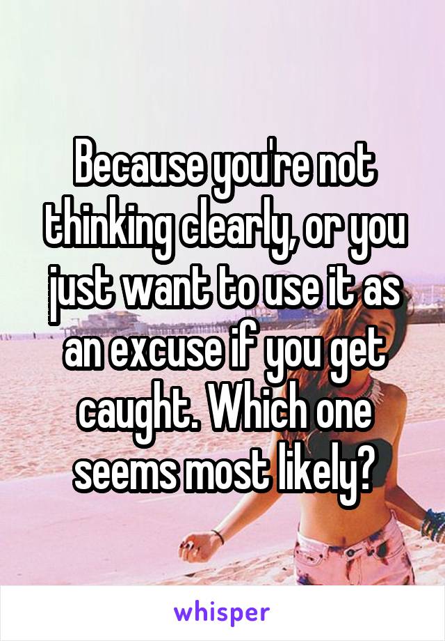 Because you're not thinking clearly, or you just want to use it as an excuse if you get caught. Which one seems most likely?