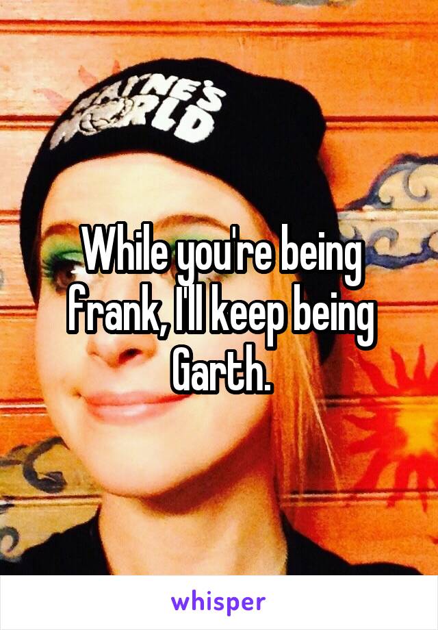 While you're being frank, I'll keep being Garth.