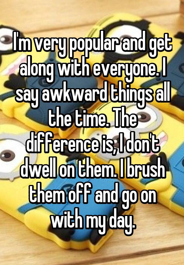 I'm very popular and get along with everyone. I say awkward things all the time. The difference is, I don't dwell on them. I brush them off and go on with my day.