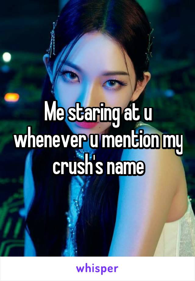 Me staring at u whenever u mention my crush's name