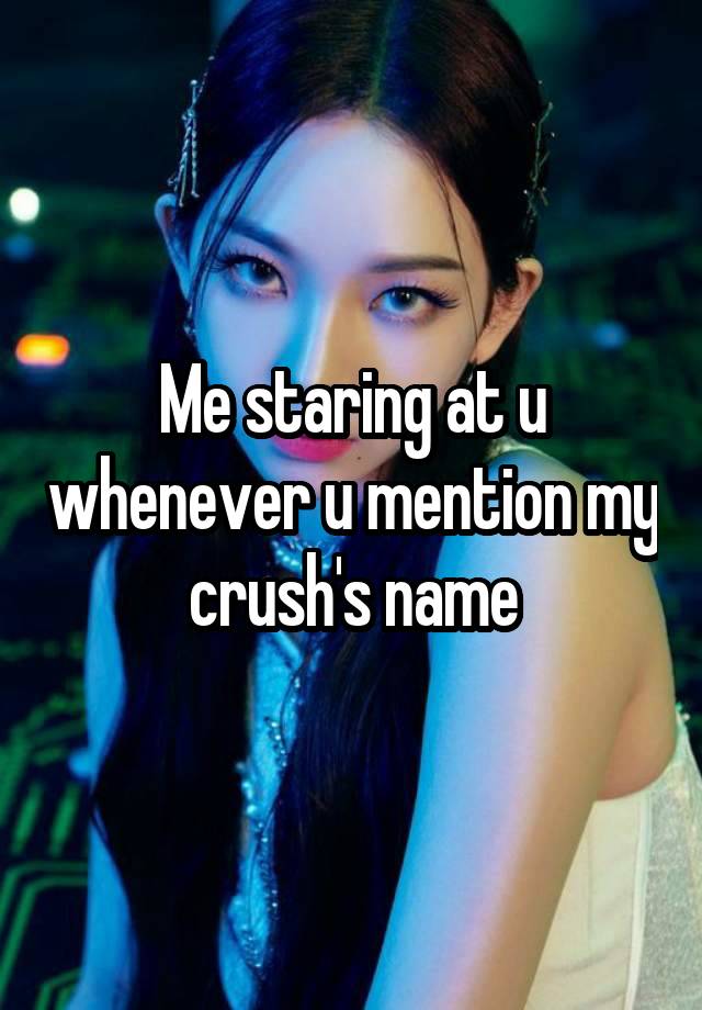 Me staring at u whenever u mention my crush's name