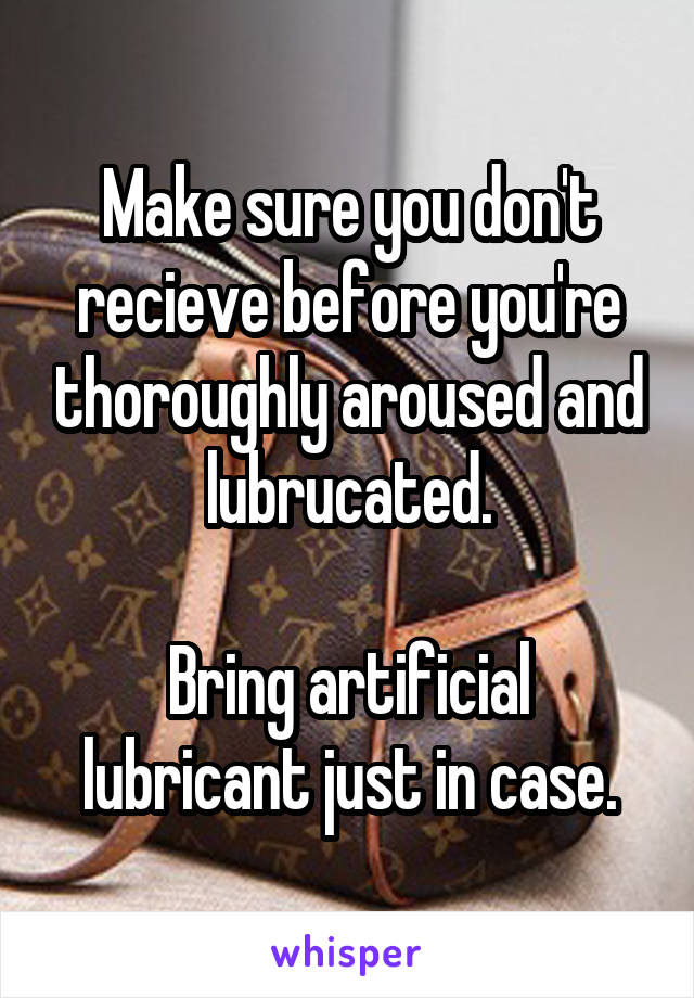 Make sure you don't recieve before you're thoroughly aroused and lubrucated.

Bring artificial lubricant just in case.