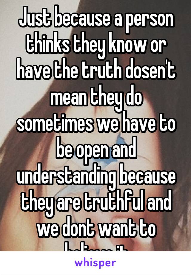 Just because a person thinks they know or have the truth dosen't mean they do sometimes we have to be open and understanding because they are truthful and we dont want to believe it