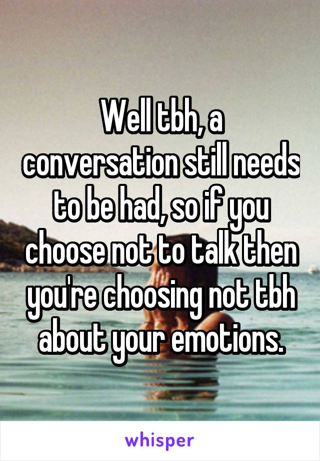 Well tbh, a conversation still needs to be had, so if you choose not to talk then you're choosing not tbh about your emotions.