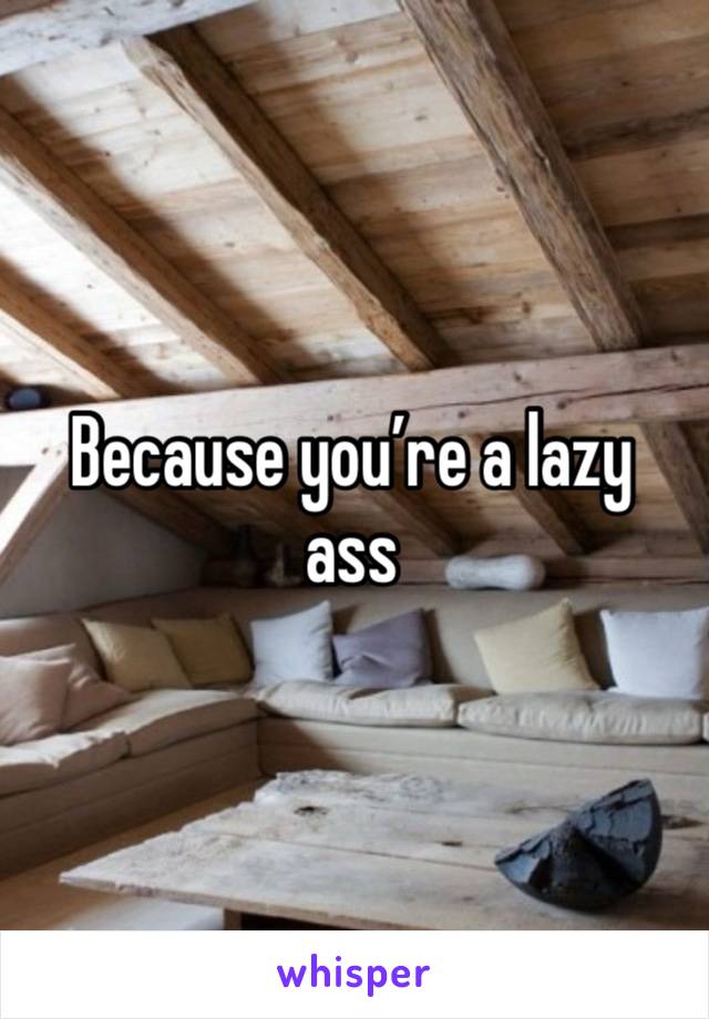 Because you’re a lazy ass