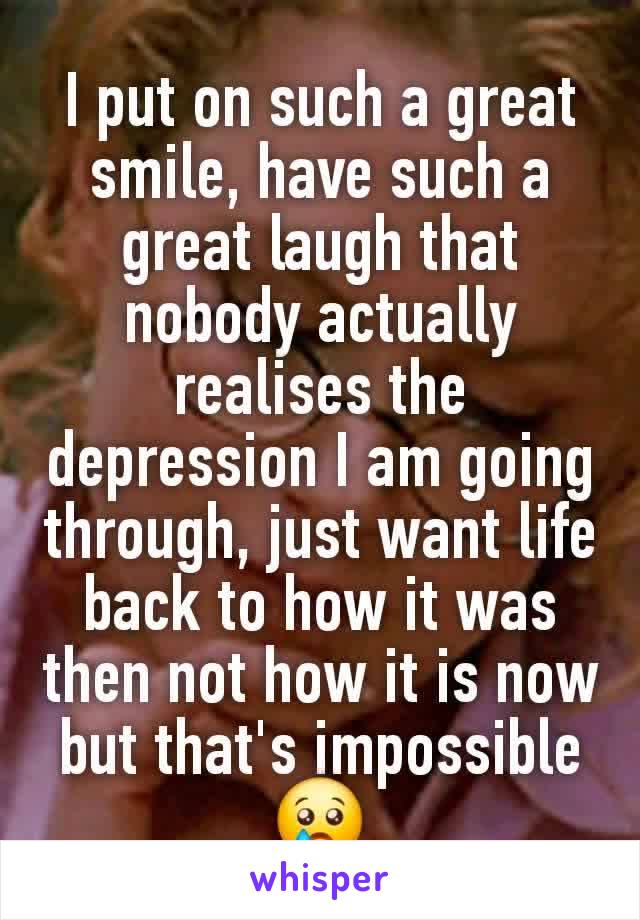 I put on such a great smile, have such a great laugh that nobody actually realises the depression I am going through, just want life back to how it was then not how it is now but that's impossible 😢