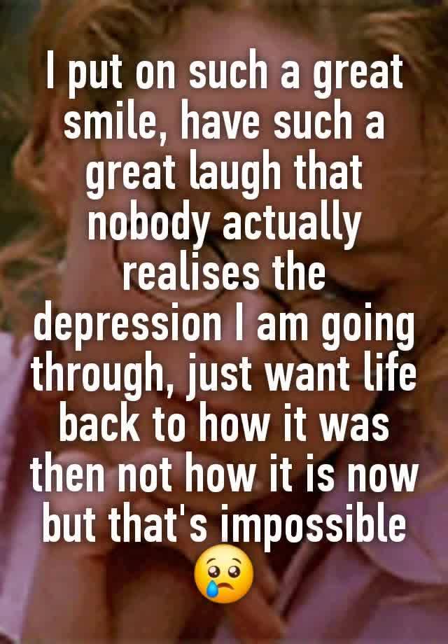 I put on such a great smile, have such a great laugh that nobody actually realises the depression I am going through, just want life back to how it was then not how it is now but that's impossible 😢