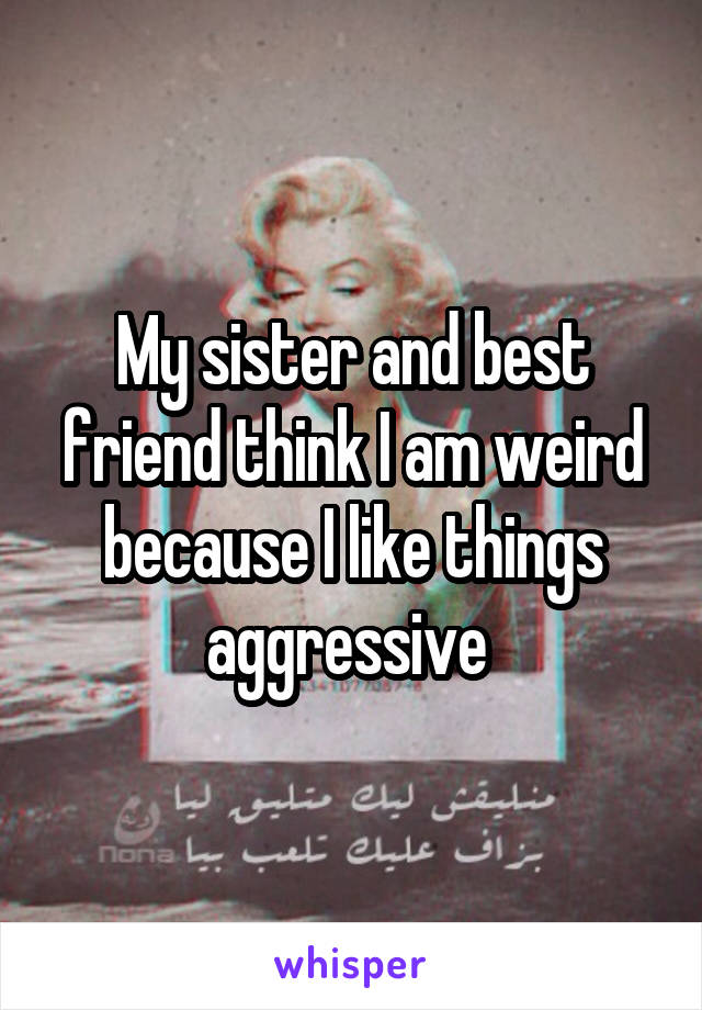 My sister and best friend think I am weird because I like things aggressive 