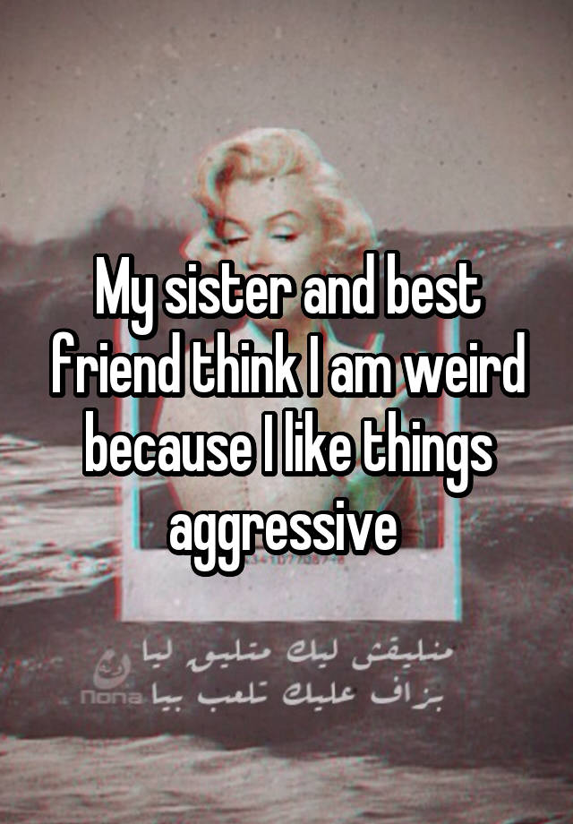 My sister and best friend think I am weird because I like things aggressive 