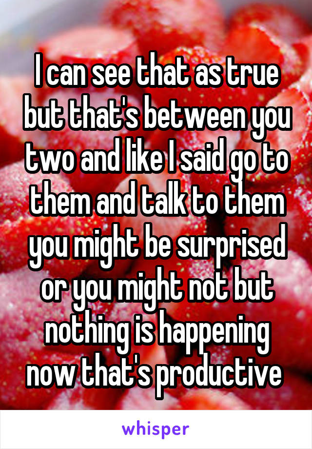 I can see that as true but that's between you two and like I said go to them and talk to them you might be surprised or you might not but nothing is happening now that's productive 