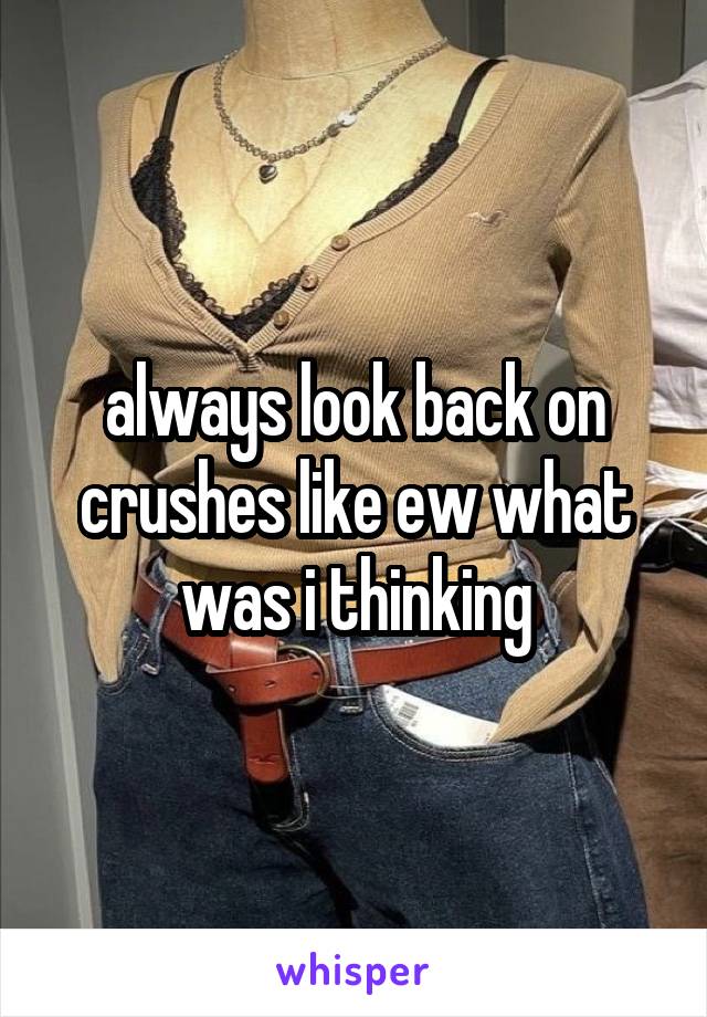 always look back on crushes like ew what was i thinking