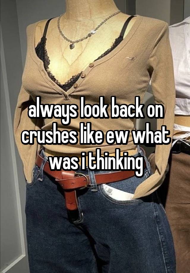 always look back on crushes like ew what was i thinking