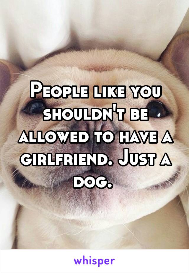 People like you shouldn't be allowed to have a girlfriend. Just a dog. 