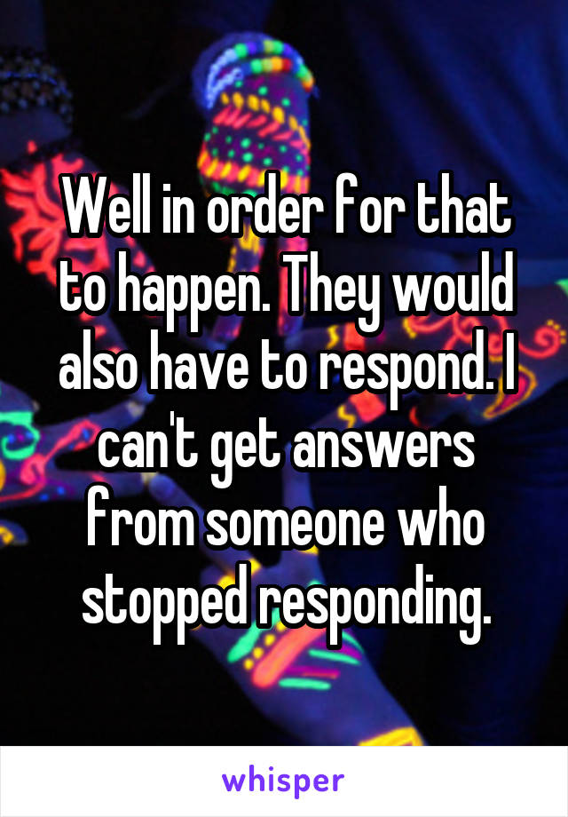 Well in order for that to happen. They would also have to respond. I can't get answers from someone who stopped responding.