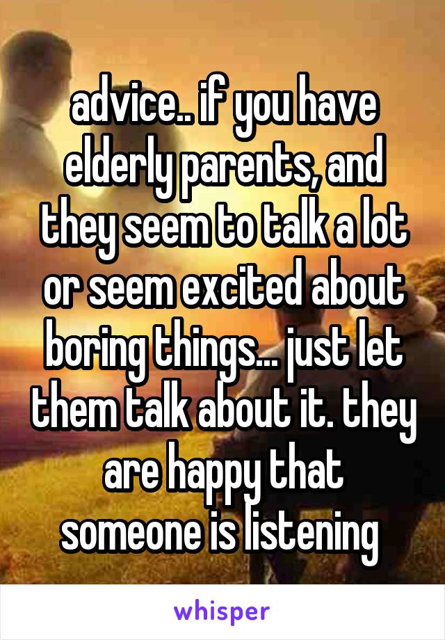 advice.. if you have elderly parents, and they seem to talk a lot or seem excited about boring things... just let them talk about it. they are happy that someone is listening 